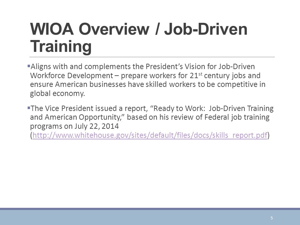 WIOA Overview / Job-Driven Training  Aligns with and complements the President’s Vision for Job-Driven Workforce Development – prepare workers for 21 st century jobs and ensure American businesses have skilled workers to be competitive in global economy.