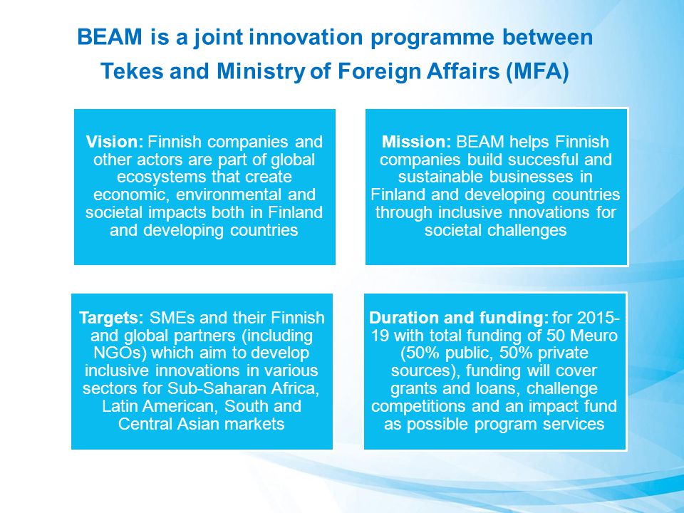 BEAM is a joint innovation programme between Tekes and Ministry of Foreign Affairs (MFA) Vision: Finnish companies and other actors are part of global ecosystems that create economic, environmental and societal impacts both in Finland and developing countries Mission: BEAM helps Finnish companies build succesful and sustainable businesses in Finland and developing countries through inclusive nnovations for societal challenges Targets: SMEs and their Finnish and global partners (including NGOs) which aim to develop inclusive innovations in various sectors for Sub-Saharan Africa, Latin American, South and Central Asian markets Duration and funding: for with total funding of 50 Meuro (50% public, 50% private sources), funding will cover grants and loans, challenge competitions and an impact fund as possible program services