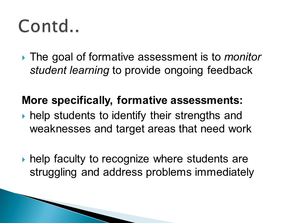  The goal of formative assessment is to monitor student learning to provide ongoing feedback More specifically, formative assessments:  help students to identify their strengths and weaknesses and target areas that need work  help faculty to recognize where students are struggling and address problems immediately