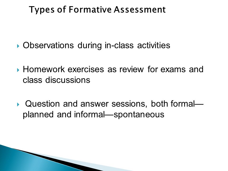 Observations during in-class activities  Homework exercises as review for exams and class discussions  Question and answer sessions, both formal— planned and informal—spontaneous Types of Formative Assessment