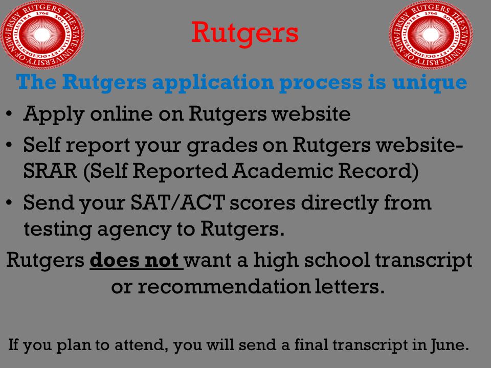Rutgers The Rutgers application process is unique Apply online on Rutgers website Self report your grades on Rutgers website- SRAR (Self Reported Academic Record) Send your SAT/ACT scores directly from testing agency to Rutgers.
