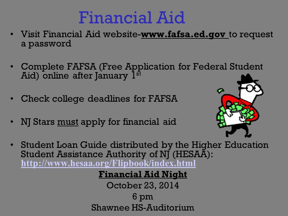 Financial Aid Visit Financial Aid website-  to request a password Complete FAFSA (Free Application for Federal Student Aid) online after January 1 st Check college deadlines for FAFSA NJ Stars must apply for financial aid Student Loan Guide distributed by the Higher Education Student Assistance Authority of NJ (HESAA):     Financial Aid Night October 23, pm Shawnee HS-Auditorium