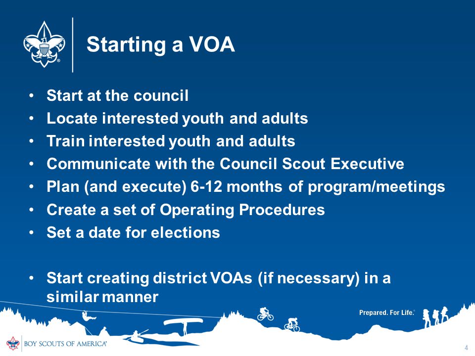 Starting a VOA Start at the council Locate interested youth and adults Train interested youth and adults Communicate with the Council Scout Executive Plan (and execute) 6-12 months of program/meetings Create a set of Operating Procedures Set a date for elections Start creating district VOAs (if necessary) in a similar manner 4