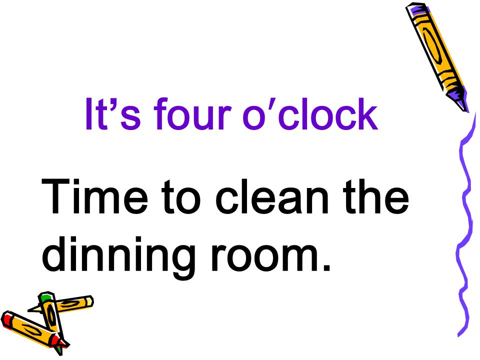 It’s four o′clock Time to clean the dinning room.