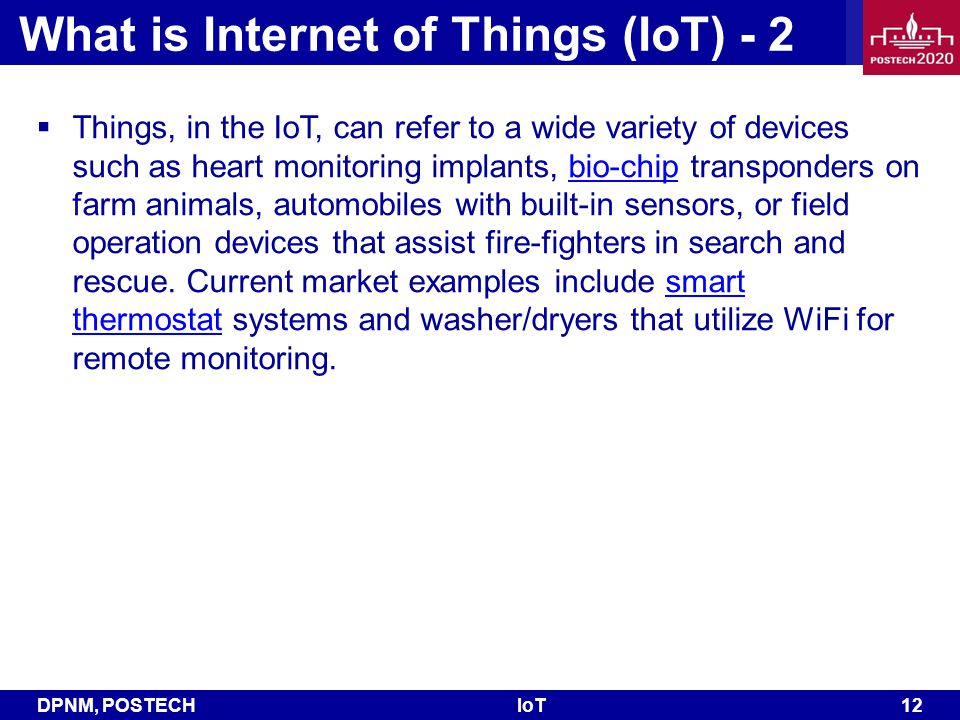 DPNM, POSTECHIoT 12 What is Internet of Things (IoT) - 2  Things, in the IoT, can refer to a wide variety of devices such as heart monitoring implants, bio-chip transponders on farm animals, automobiles with built-in sensors, or field operation devices that assist fire-fighters in search and rescue.
