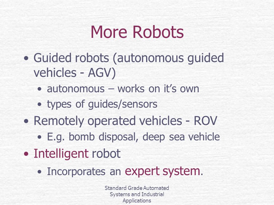 Standard Grade Automated Systems and Industrial Applications More Robots Guided robots (autonomous guided vehicles - AGV) autonomous – works on it’s own types of guides/sensors Remotely operated vehicles - ROV E.g.