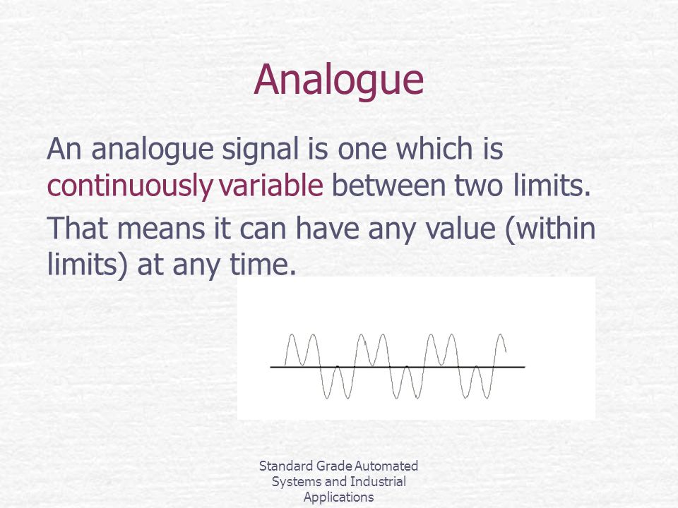 Standard Grade Automated Systems and Industrial Applications Analogue An analogue signal is one which is continuously variable between two limits.