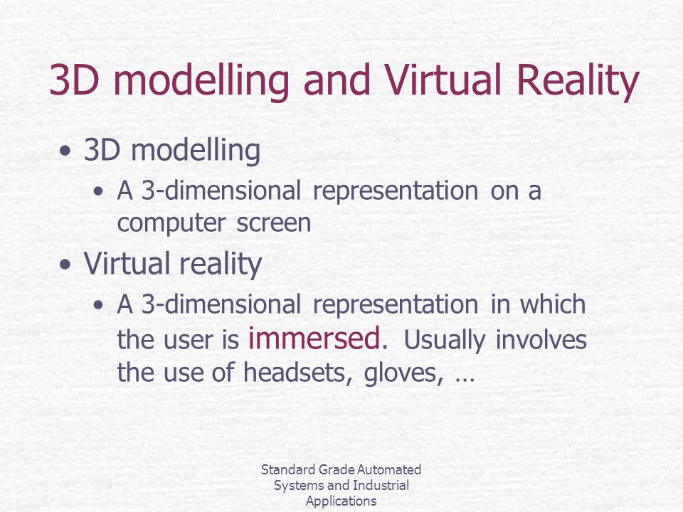 Standard Grade Automated Systems and Industrial Applications 3D modelling and Virtual Reality 3D modelling A 3-dimensional representation on a computer screen Virtual reality A 3-dimensional representation in which the user is immersed.