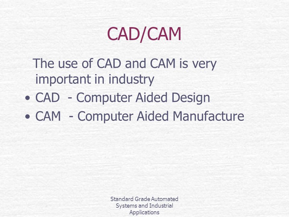 Standard Grade Automated Systems and Industrial Applications CAD/CAM The use of CAD and CAM is very important in industry CAD - Computer Aided Design CAM - Computer Aided Manufacture