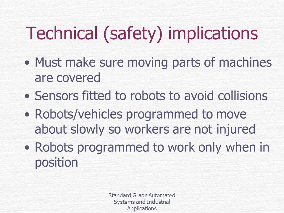 Standard Grade Automated Systems and Industrial Applications Technical (safety) implications Must make sure moving parts of machines are covered Sensors fitted to robots to avoid collisions Robots/vehicles programmed to move about slowly so workers are not injured Robots programmed to work only when in position