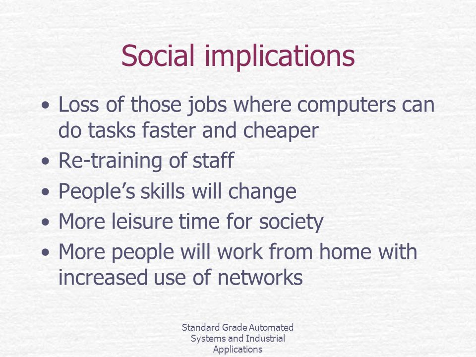 Standard Grade Automated Systems and Industrial Applications Social implications Loss of those jobs where computers can do tasks faster and cheaper Re-training of staff People’s skills will change More leisure time for society More people will work from home with increased use of networks