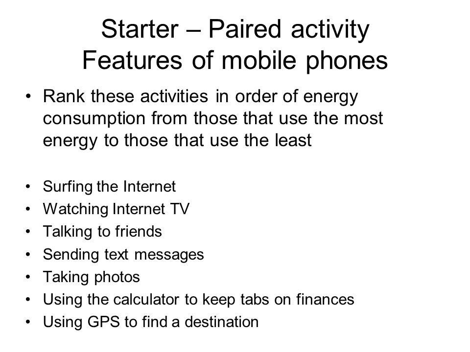 Starter – Paired activity Features of mobile phones Rank these activities in order of energy consumption from those that use the most energy to those that use the least Surfing the Internet Watching Internet TV Talking to friends Sending text messages Taking photos Using the calculator to keep tabs on finances Using GPS to find a destination