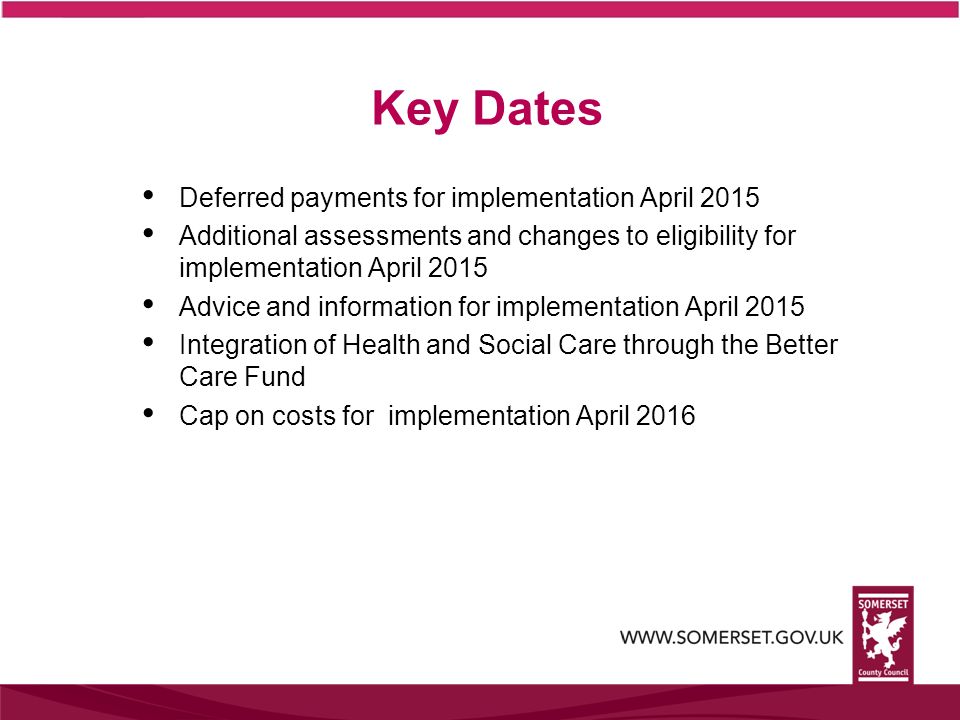 Key Dates Deferred payments for implementation April 2015 Additional assessments and changes to eligibility for implementation April 2015 Advice and information for implementation April 2015 Integration of Health and Social Care through the Better Care Fund Cap on costs for implementation April 2016