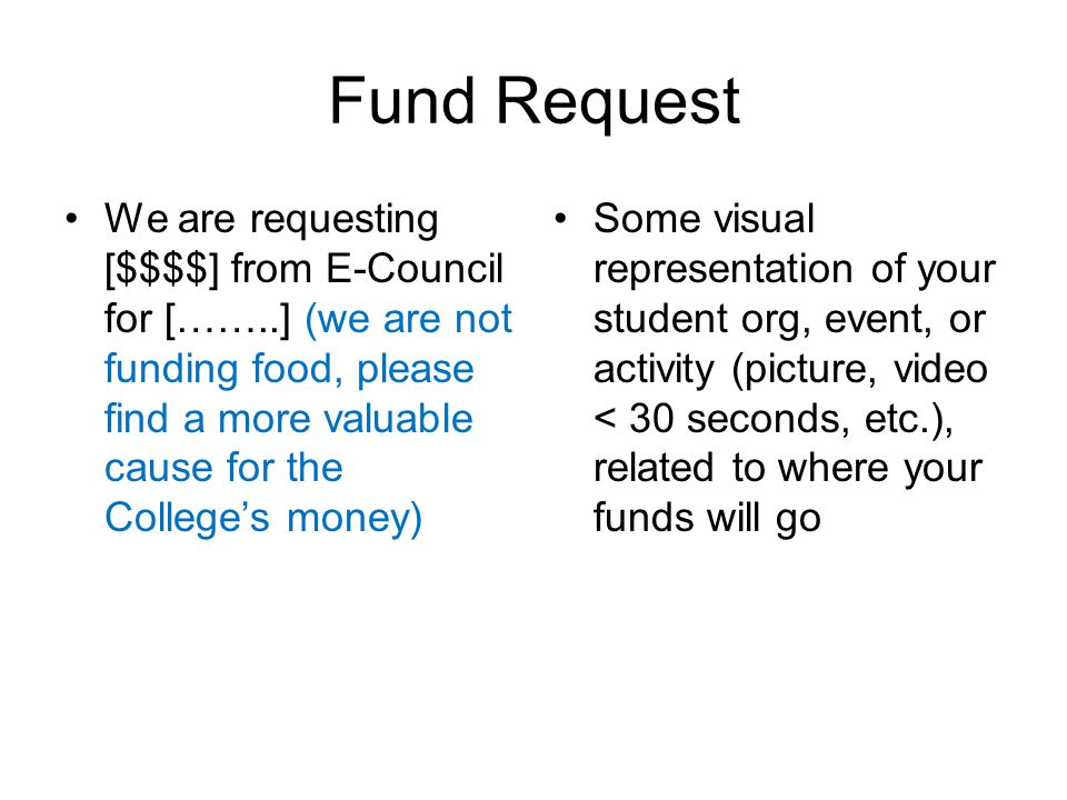 Fund Request We are requesting [$$$$] from E-Council for [……..] (we are not funding food, please find a more valuable cause for the College’s money) Some visual representation of your student org, event, or activity (picture, video < 30 seconds, etc.), related to where your funds will go