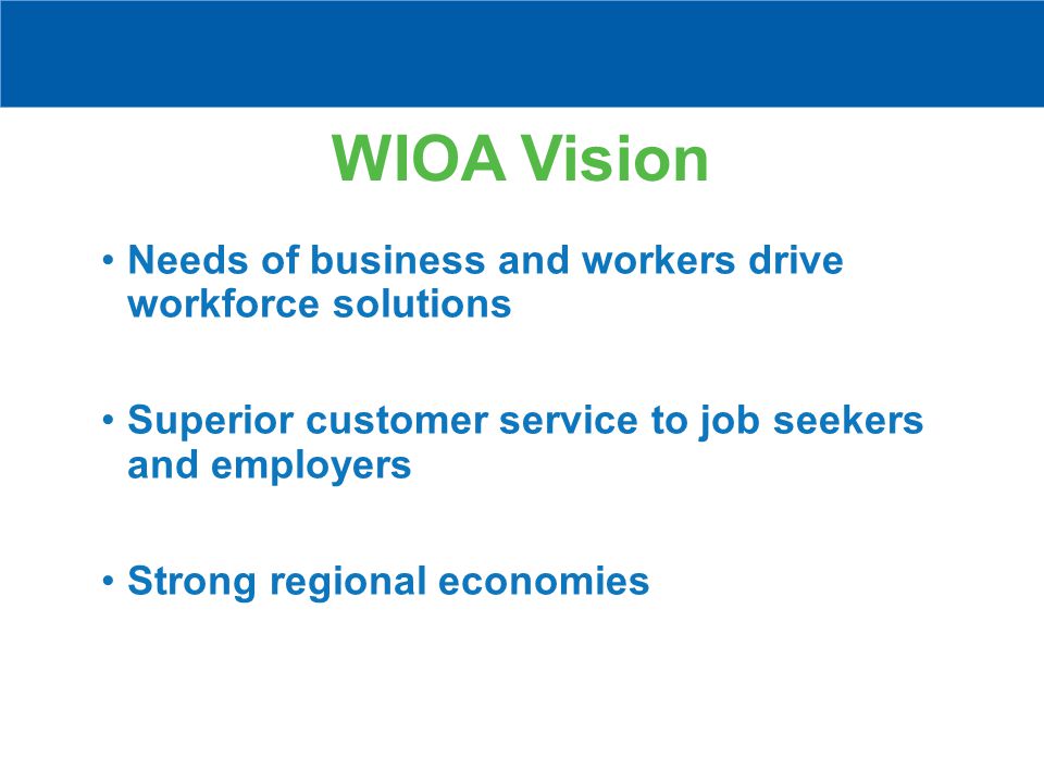 WIOA Vision Needs of business and workers drive workforce solutions Superior customer service to job seekers and employers Strong regional economies
