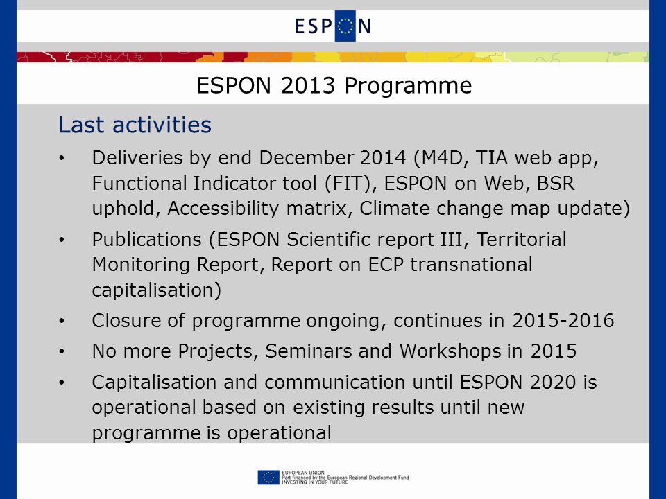 ESPON 2013 Programme Last activities Deliveries by end December 2014 (M4D, TIA web app, Functional Indicator tool (FIT), ESPON on Web, BSR uphold, Accessibility matrix, Climate change map update) Publications (ESPON Scientific report III, Territorial Monitoring Report, Report on ECP transnational capitalisation) Closure of programme ongoing, continues in No more Projects, Seminars and Workshops in 2015 Capitalisation and communication until ESPON 2020 is operational based on existing results until new programme is operational