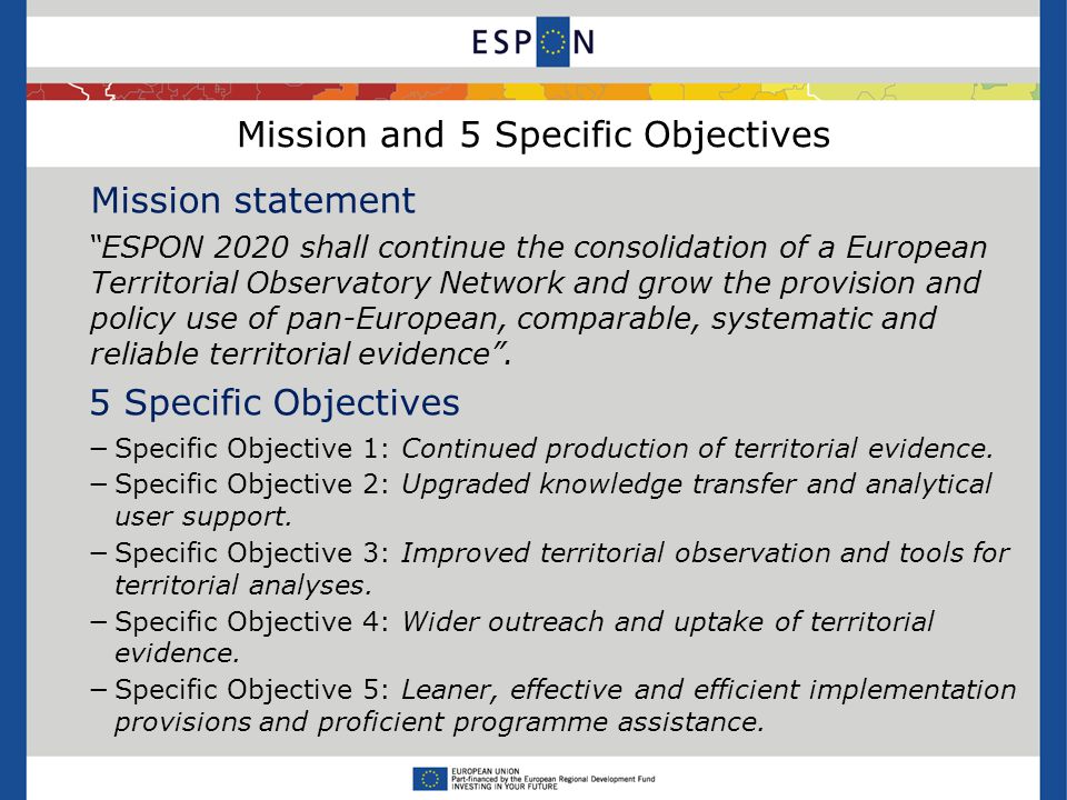 Mission and 5 Specific Objectives Mission statement ESPON 2020 shall continue the consolidation of a European Territorial Observatory Network and grow the provision and policy use of pan-European, comparable, systematic and reliable territorial evidence .