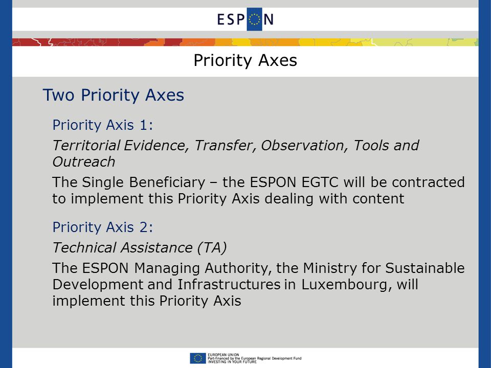 Priority Axes Two Priority Axes Priority Axis 1: Territorial Evidence, Transfer, Observation, Tools and Outreach The Single Beneficiary – the ESPON EGTC will be contracted to implement this Priority Axis dealing with content Priority Axis 2: Technical Assistance (TA) The ESPON Managing Authority, the Ministry for Sustainable Development and Infrastructures in Luxembourg, will implement this Priority Axis