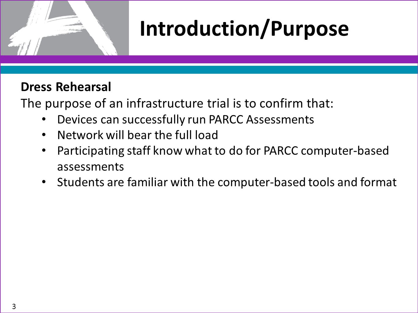 Introduction/Purpose 3 Dress Rehearsal The purpose of an infrastructure trial is to confirm that: Devices can successfully run PARCC Assessments Network will bear the full load Participating staff know what to do for PARCC computer-based assessments Students are familiar with the computer-based tools and format