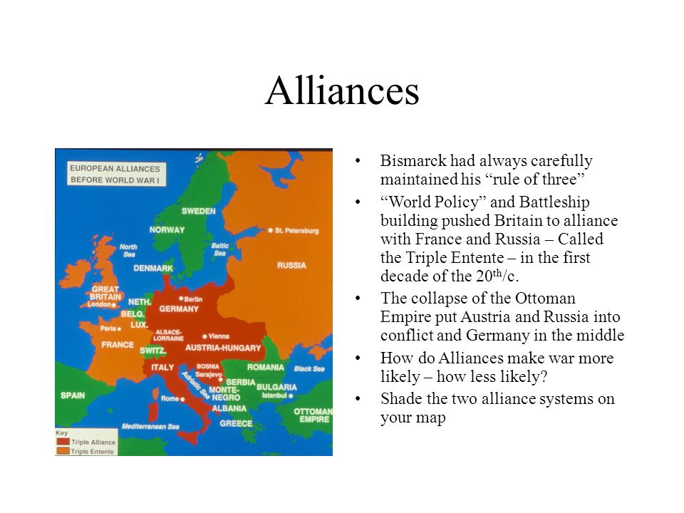 Bismarck had always carefully maintained his rule of three World Policy and Battleship building pushed Britain to alliance with France and Russia – Called the Triple Entente – in the first decade of the 20 th /c.