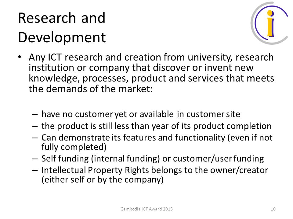 Research and Development Any ICT research and creation from university, research institution or company that discover or invent new knowledge, processes, product and services that meets the demands of the market: – have no customer yet or available in customer site – the product is still less than year of its product completion – Can demonstrate its features and functionality (even if not fully completed) – Self funding (internal funding) or customer/user funding – Intellectual Property Rights belongs to the owner/creator (either self or by the company) Cambodia ICT Award