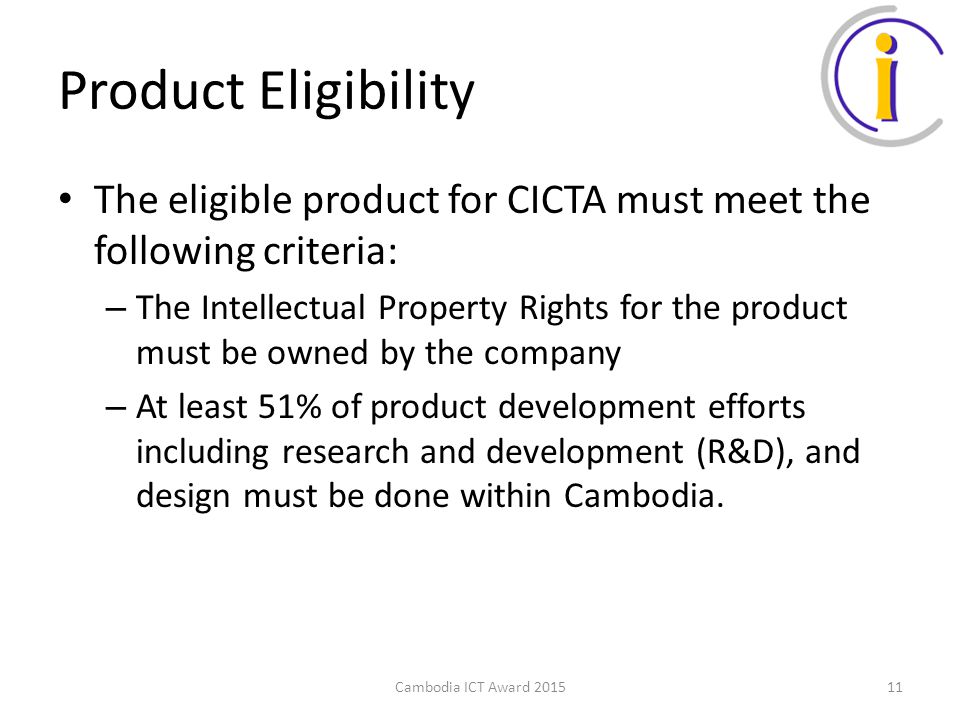 Product Eligibility The eligible product for CICTA must meet the following criteria: – The Intellectual Property Rights for the product must be owned by the company – At least 51% of product development efforts including research and development (R&D), and design must be done within Cambodia.