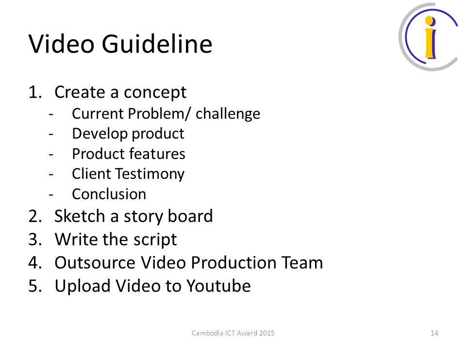 Video Guideline 1.Create a concept -Current Problem/ challenge -Develop product -Product features -Client Testimony -Conclusion 2.Sketch a story board 3.Write the script 4.Outsource Video Production Team 5.Upload Video to Youtube Cambodia ICT Award