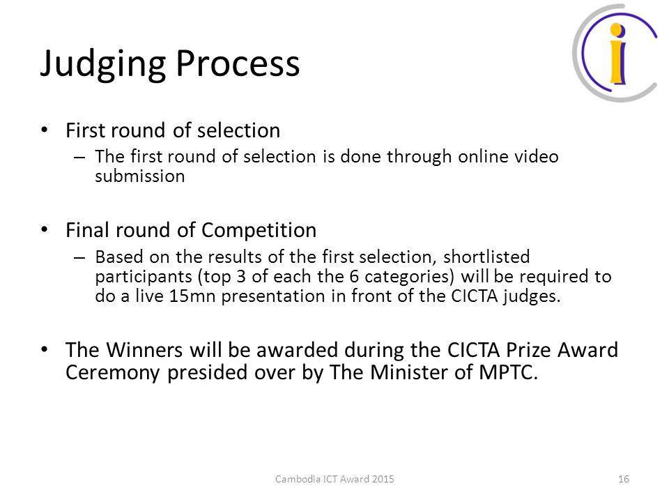 Judging Process First round of selection – The first round of selection is done through online video submission Final round of Competition – Based on the results of the first selection, shortlisted participants (top 3 of each the 6 categories) will be required to do a live 15mn presentation in front of the CICTA judges.