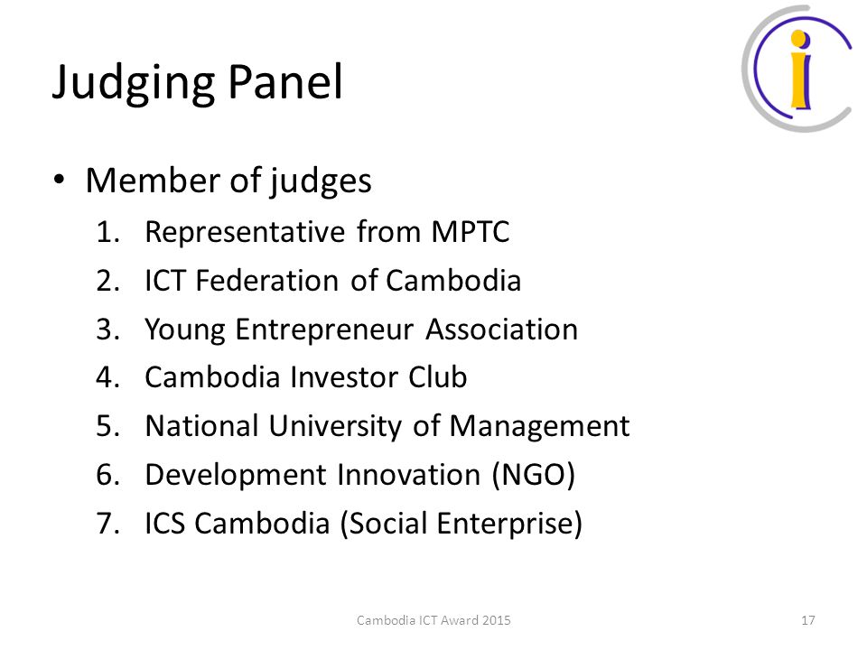 Judging Panel Member of judges 1.Representative from MPTC 2.ICT Federation of Cambodia 3.Young Entrepreneur Association 4.Cambodia Investor Club 5.National University of Management 6.Development Innovation (NGO) 7.ICS Cambodia (Social Enterprise) Cambodia ICT Award