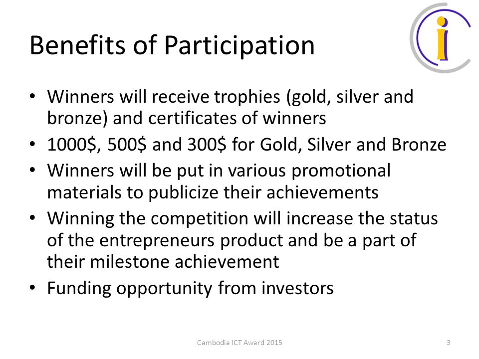 Benefits of Participation Winners will receive trophies (gold, silver and bronze) and certificates of winners 1000$, 500$ and 300$ for Gold, Silver and Bronze Winners will be put in various promotional materials to publicize their achievements Winning the competition will increase the status of the entrepreneurs product and be a part of their milestone achievement Funding opportunity from investors Cambodia ICT Award 20153