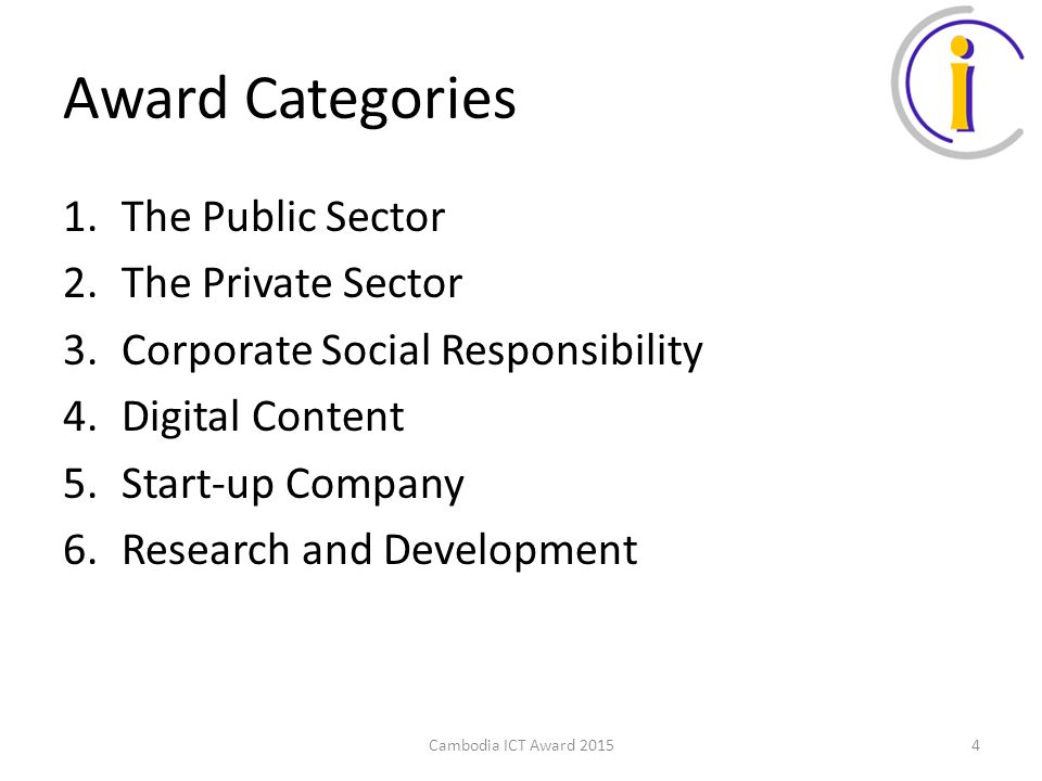 Award Categories 1.The Public Sector 2.The Private Sector 3.Corporate Social Responsibility 4.Digital Content 5.Start-up Company 6.Research and Development Cambodia ICT Award 20154