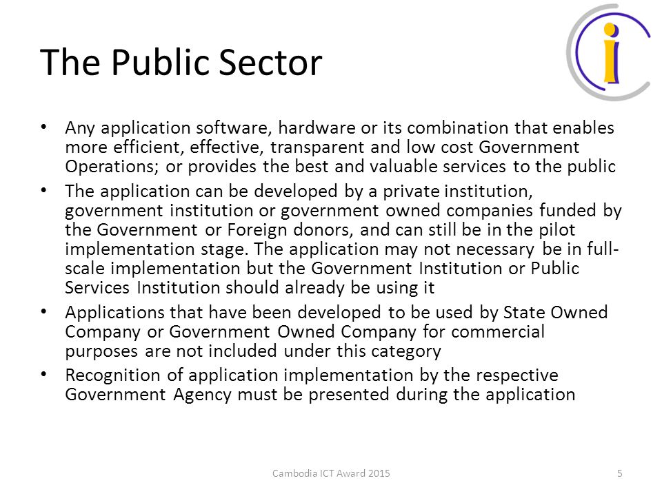 The Public Sector Any application software, hardware or its combination that enables more efficient, effective, transparent and low cost Government Operations; or provides the best and valuable services to the public The application can be developed by a private institution, government institution or government owned companies funded by the Government or Foreign donors, and can still be in the pilot implementation stage.