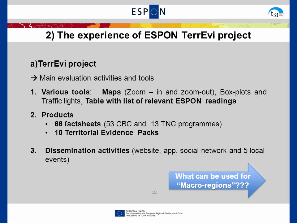  Main evaluation activities and tools 1.Various tools: Maps (Zoom – in and zoom-out), Box-plots and Traffic lights, Table with list of relevant ESPON readings 2.Products 66 factsheets (53 CBC and 13 TNC programmes) 10 Territorial Evidence Packs 3.Dissemination activities (website, app, social network and 5 local events) 2) The experience of ESPON TerrEvi project 12 What can be used for Macro-regions