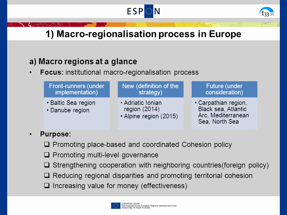 a) Macro regions at a glance Focus: institutional macro-regionalisation process Purpose:  Promoting place-based and coordinated Cohesion policy  Promoting multi-level governance  Strengthening cooperation with neighboring countries(foreign policy)  Reducing regional disparities and promoting territorial cohesion  Increasing value for money (effectiveness) 1) Macro-regionalisation process in Europe Front-runners (under implementation) Baltic Sea region Danube region New (definition of the strategy) Adriatic Ionian region (2014) Alpine region (2015) Future (under consideration) Carpathian region, Black sea, Atlantic Arc, Mediterranean Sea, North Sea