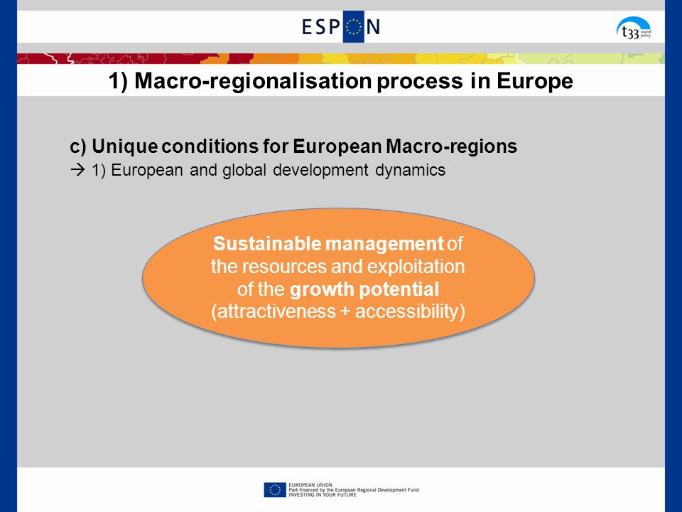1) Macro-regionalisation process in Europe c) Unique conditions for European Macro-regions  1) European and global development dynamics Sustainable management of the resources and exploitation of the growth potential (attractiveness + accessibility)