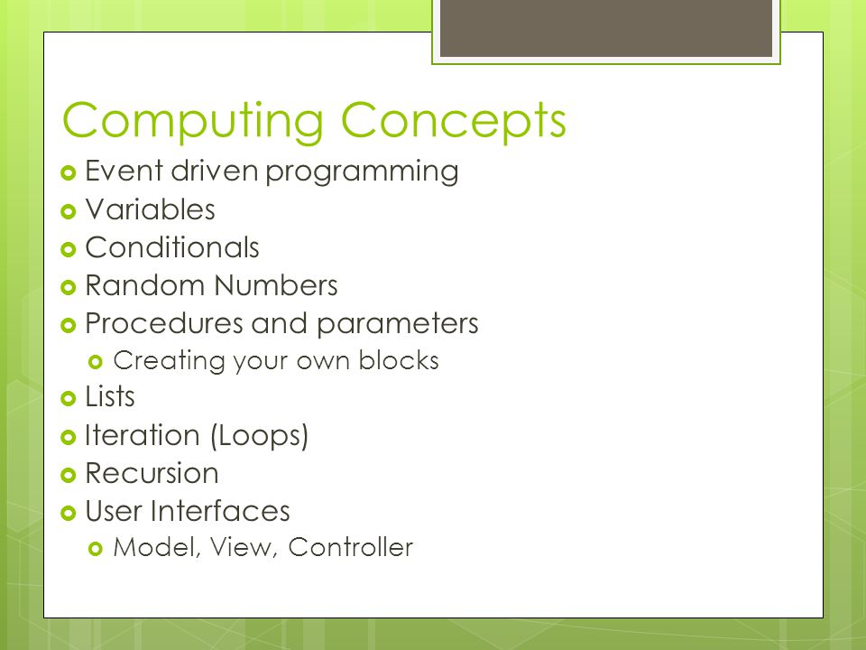 Computing Concepts  Event driven programming  Variables  Conditionals  Random Numbers  Procedures and parameters  Creating your own blocks  Lists  Iteration (Loops)  Recursion  User Interfaces  Model, View, Controller