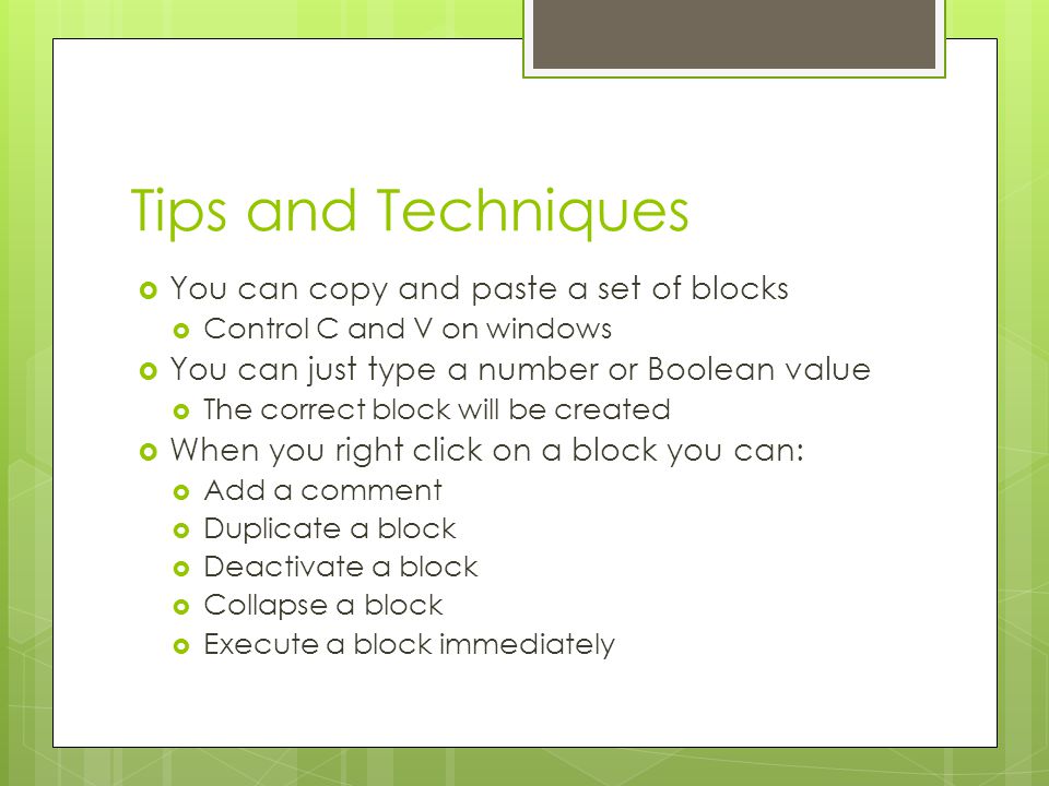 Tips and Techniques  You can copy and paste a set of blocks  Control C and V on windows  You can just type a number or Boolean value  The correct block will be created  When you right click on a block you can:  Add a comment  Duplicate a block  Deactivate a block  Collapse a block  Execute a block immediately