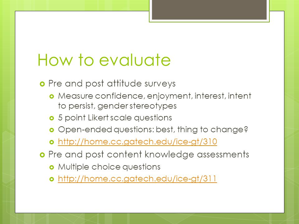 How to evaluate  Pre and post attitude surveys  Measure confidence, enjoyment, interest, intent to persist, gender stereotypes  5 point Likert scale questions  Open-ended questions: best, thing to change.