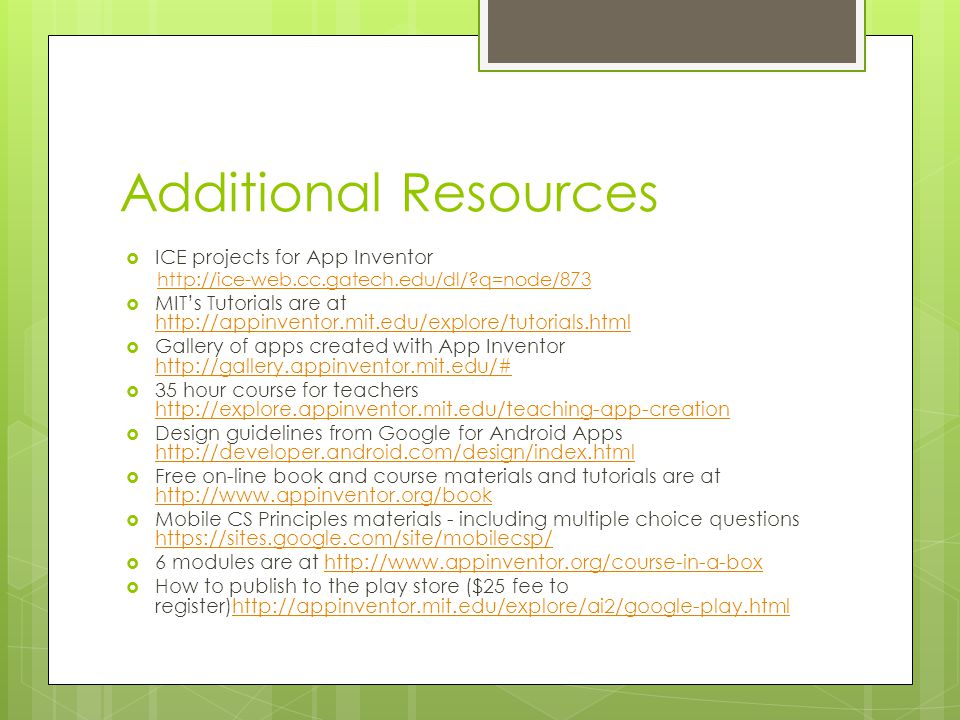 Additional Resources  ICE projects for App Inventor   q=node/873  MIT’s Tutorials are at      Gallery of apps created with App Inventor      35 hour course for teachers      Design guidelines from Google for Android Apps      Free on-line book and course materials and tutorials are at      Mobile CS Principles materials - including multiple choice questions      6 modules are at    How to publish to the play store ($25 fee to register)