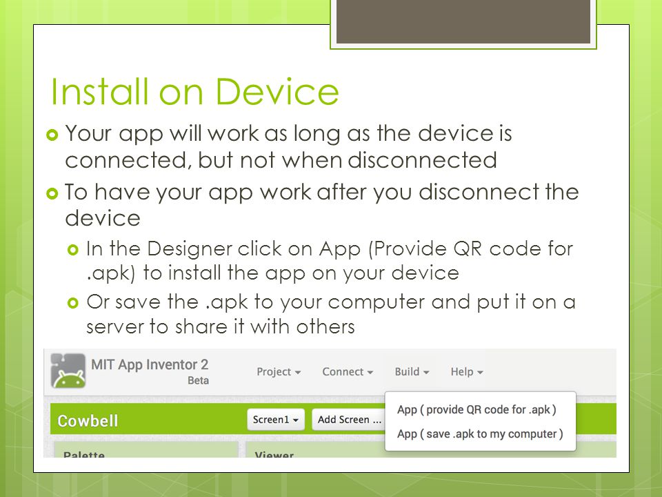 Install on Device  Your app will work as long as the device is connected, but not when disconnected  To have your app work after you disconnect the device  In the Designer click on App (Provide QR code for.apk) to install the app on your device  Or save the.apk to your computer and put it on a server to share it with others