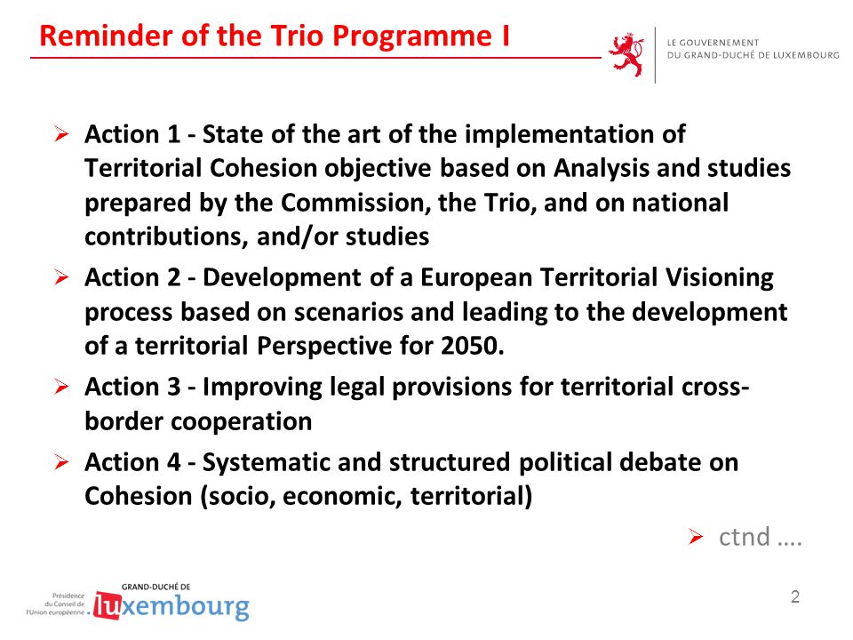 Reminder of the Trio Programme I  Action 1 - State of the art of the implementation of Territorial Cohesion objective based on Analysis and studies prepared by the Commission, the Trio, and on national contributions, and/or studies  Action 2 - Development of a European Territorial Visioning process based on scenarios and leading to the development of a territorial Perspective for 2050.