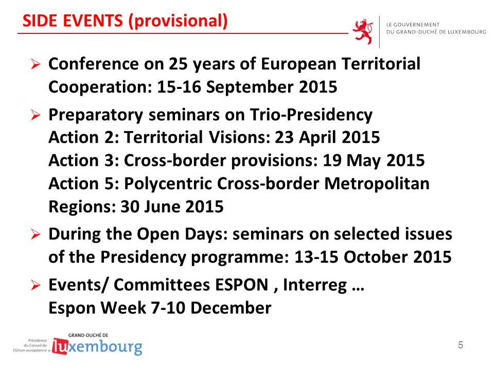 SIDE EVENTS (provisional)  Conference on 25 years of European Territorial Cooperation: September 2015  Preparatory seminars on Trio-Presidency Action 2: Territorial Visions: 23 April 2015 Action 3: Cross-border provisions: 19 May 2015 Action 5: Polycentric Cross-border Metropolitan Regions: 30 June 2015  During the Open Days: seminars on selected issues of the Presidency programme: October 2015  Events/ Committees ESPON, Interreg … Espon Week 7-10 December 5