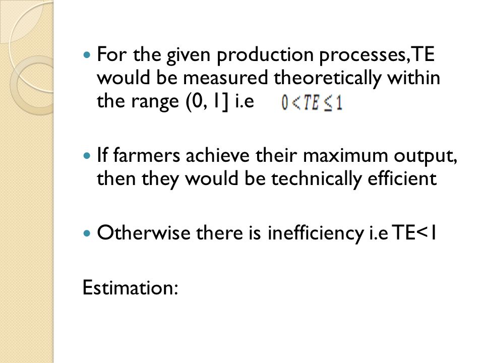 For the given production processes, TE would be measured theoretically within the range (0, 1] i.e If farmers achieve their maximum output, then they would be technically efficient Otherwise there is inefficiency i.e TE<1 Estimation: