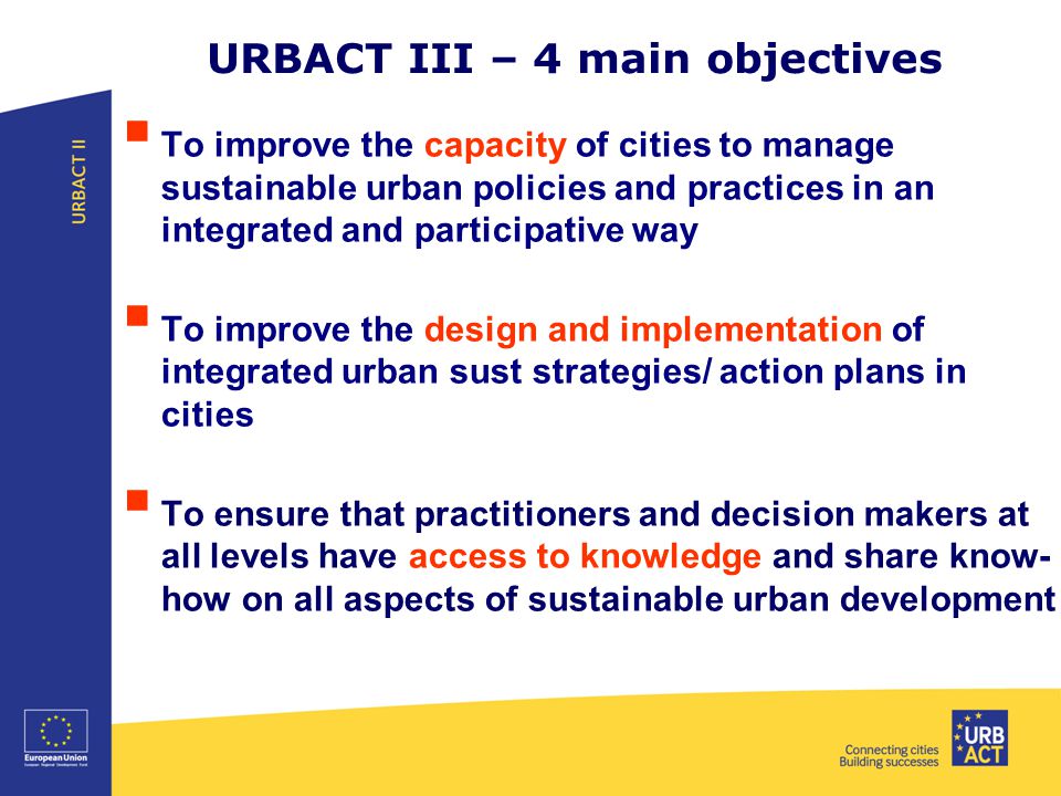 URBACT III – 4 main objectives  To improve the capacity of cities to manage sustainable urban policies and practices in an integrated and participative way  To improve the design and implementation of integrated urban sust strategies/ action plans in cities  To ensure that practitioners and decision makers at all levels have access to knowledge and share know- how on all aspects of sustainable urban development