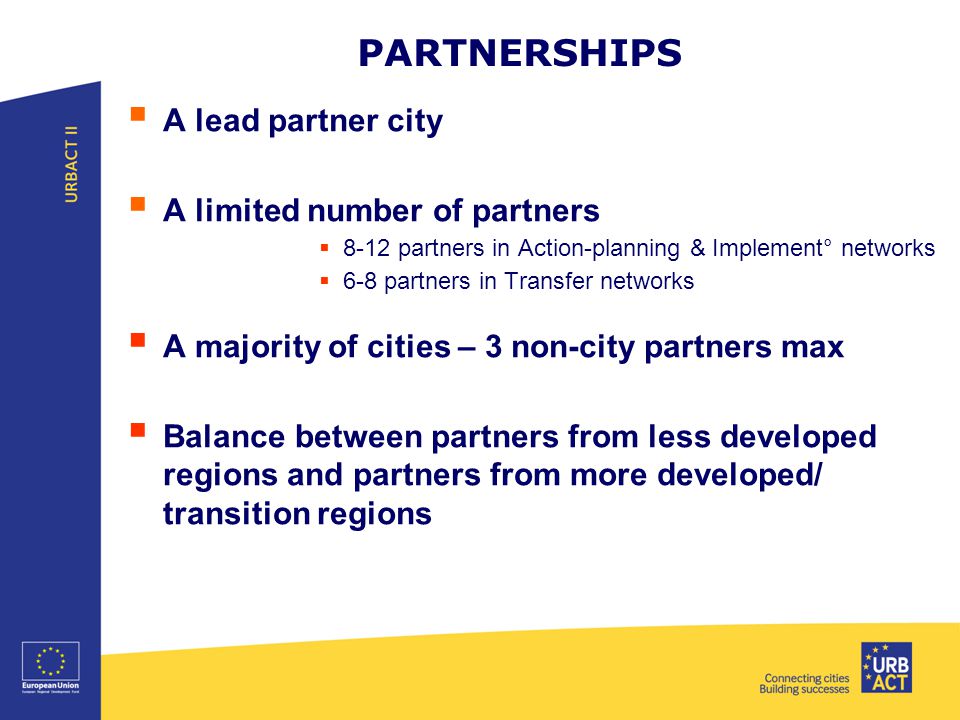 PARTNERSHIPS  A lead partner city  A limited number of partners  8-12 partners in Action-planning & Implement° networks  6-8 partners in Transfer networks  A majority of cities – 3 non-city partners max  Balance between partners from less developed regions and partners from more developed/ transition regions