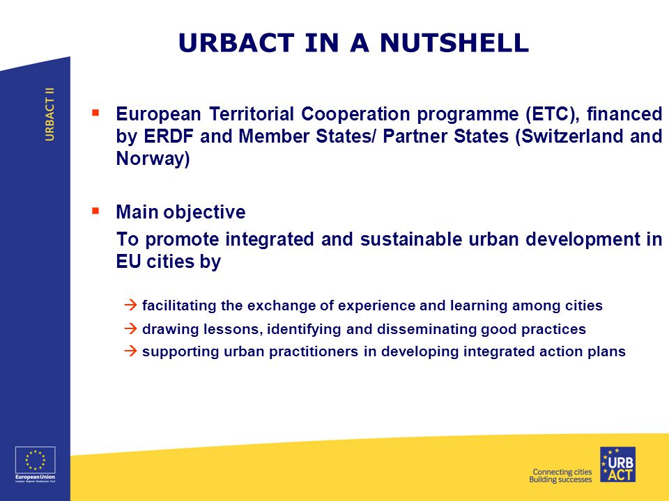 URBACT IN A NUTSHELL  European Territorial Cooperation programme (ETC), financed by ERDF and Member States/ Partner States (Switzerland and Norway)  Main objective To promote integrated and sustainable urban development in EU cities by  facilitating the exchange of experience and learning among cities  drawing lessons, identifying and disseminating good practices  supporting urban practitioners in developing integrated action plans