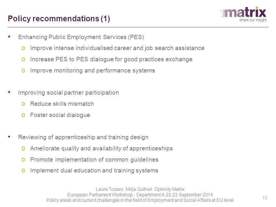 Policy recommendations (1) Enhancing Public Employment Services (PES) o Improve intense individualised career and job search assistance o Increase PES to PES dialogue for good practices exchange o Improve monitoring and performance systems Improving social partner participation o Reduce skills mismatch o Foster social dialogue Reviewing of apprenticeship and training design o Ameliorate quality and availability of apprenticeships o Promote implementation of common guidelines o Implement dual education and training systems 12 Laura Todaro, Mirja Gutheil Optimity Matrix European Parliament Workshop - Department A September 2014 Policy areas and current challenges in the field of Employment and Social Affairs at EU level