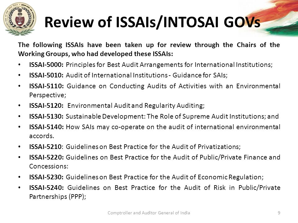 Review of ISSAIs/INTOSAI GOVs The following ISSAIs have been taken up for review through the Chairs of the Working Groups, who had developed these ISSAIs: ISSAI-5000: Principles for Best Audit Arrangements for International Institutions; ISSAI-5010: Audit of International Institutions - Guidance for SAIs; ISSAI-5110: Guidance on Conducting Audits of Activities with an Environmental Perspective; ISSAI-5120: Environmental Audit and Regularity Auditing; ISSAI-5130: Sustainable Development: The Role of Supreme Audit Institutions; and ISSAI-5140: How SAIs may co-operate on the audit of international environmental accords.