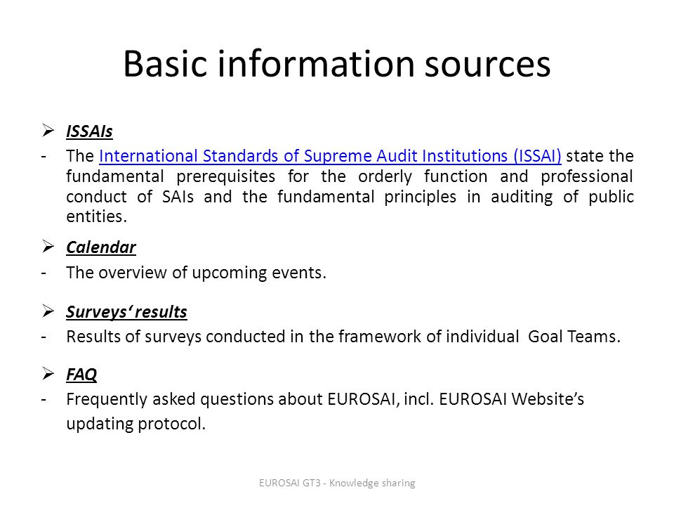 Basic information sources  ISSAIs -The International Standards of Supreme Audit Institutions (ISSAI) state the fundamental prerequisites for the orderly function and professional conduct of SAIs and the fundamental principles in auditing of public entities.International Standards of Supreme Audit Institutions (ISSAI)  Calendar -The overview of upcoming events.