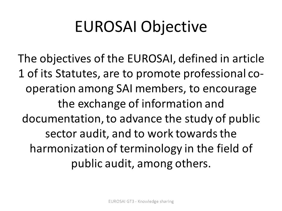 EUROSAI Objective The objectives of the EUROSAI, defined in article 1 of its Statutes, are to promote professional co- operation among SAI members, to encourage the exchange of information and documentation, to advance the study of public sector audit, and to work towards the harmonization of terminology in the field of public audit, among others.